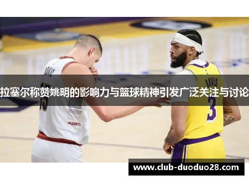 拉塞尔称赞姚明的影响力与篮球精神引发广泛关注与讨论