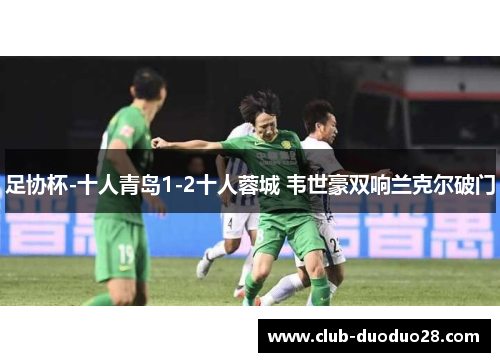 足协杯-十人青岛1-2十人蓉城 韦世豪双响兰克尔破门